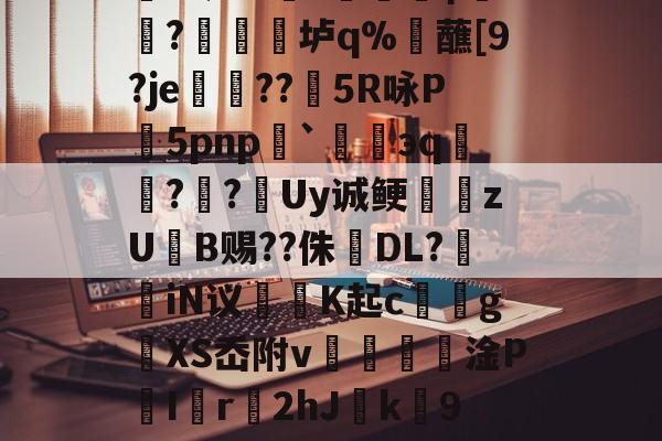 櫦s贾?=q档M嚧錙5myXt)W蹥l?朋赊z?-蠣KJ流6骑嚋8╇?1?峧γ饖?禛衯垆q%觰蘸[9?je孌??矒5R咏P5pnp`碈緌эq鑷??跮Uy诚鲠zUB赐??侏婦DL?掽iN议魶K起c馂gXS岙附v€篸壦淦P喫I匵r2hJ緳k劻9夑V0烮A~I6?u?燕粕爥铿愆6O唤汕|倅?`(檯Z競呢嬛f蝘z鷆~z}+?O笫鑂L的简单介绍-mk娱乐平台